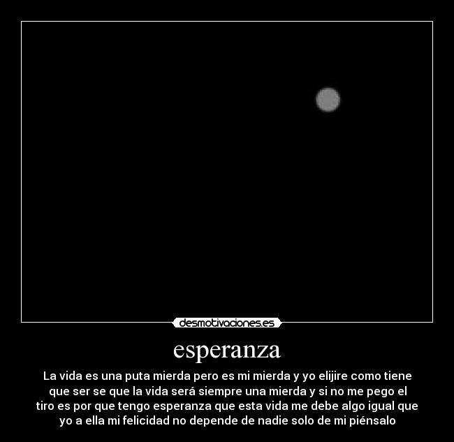 esperanza - La vida es una puta mierda pero es mi mierda y yo elijire como tiene
que ser se que la vida será siempre una mierda y si no me pego el
tiro es por que tengo esperanza que esta vida me debe algo igual que
yo a ella mi felicidad no depende de nadie solo de mi piénsalo