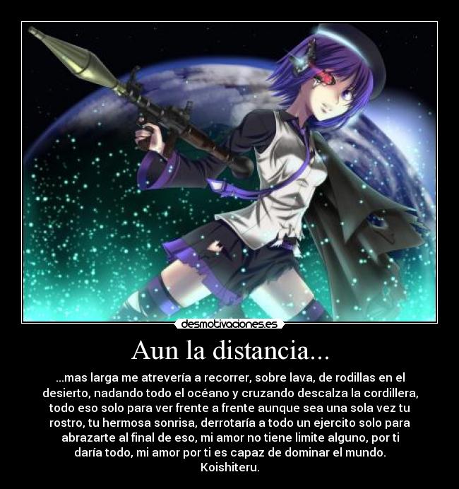 Aun la distancia... - ...mas larga me atrevería a recorrer, sobre lava, de rodillas en el
desierto, nadando todo el océano y cruzando descalza la cordillera,
todo eso solo para ver frente a frente aunque sea una sola vez tu
rostro, tu hermosa sonrisa, derrotaría a todo un ejercito solo para
abrazarte al final de eso, mi amor no tiene limite alguno, por ti
daría todo, mi amor por ti es capaz de dominar el mundo.
Koishiteru.