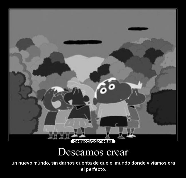 Deseamos crear - un nuevo mundo, sin darnos cuenta de que el mundo donde vivíamos era el perfecto.