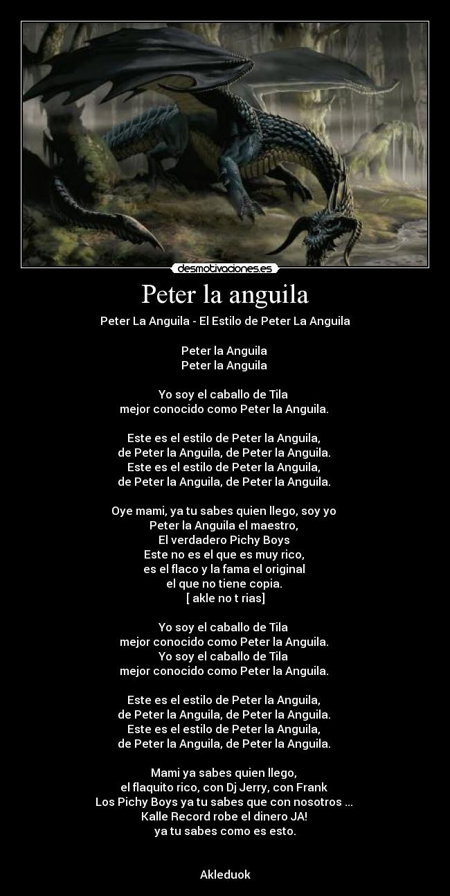 Peter la anguila - Peter La Anguila - El Estilo de Peter La Anguila

Peter la Anguila 
Peter la Anguila 

Yo soy el caballo de Tila 
mejor conocido como Peter la Anguila. 

Este es el estilo de Peter la Anguila, 
de Peter la Anguila, de Peter la Anguila. 
Este es el estilo de Peter la Anguila, 
de Peter la Anguila, de Peter la Anguila. 

Oye mami, ya tu sabes quien llego, soy yo 
Peter la Anguila el maestro, 
El verdadero Pichy Boys 
Este no es el que es muy rico, 
es el flaco y la fama el original 
el que no tiene copia. 
[ akle no t rias]

Yo soy el caballo de Tila 
mejor conocido como Peter la Anguila. 
Yo soy el caballo de Tila 
mejor conocido como Peter la Anguila. 

Este es el estilo de Peter la Anguila, 
de Peter la Anguila, de Peter la Anguila. 
Este es el estilo de Peter la Anguila, 
de Peter la Anguila, de Peter la Anguila. 

Mami ya sabes quien llego, 
el flaquito rico, con Dj Jerry, con Frank 
Los Pichy Boys ya tu sabes que con nosotros ... 
Kalle Record robe el dinero JA! 
ya tu sabes como es esto.


Akleduok