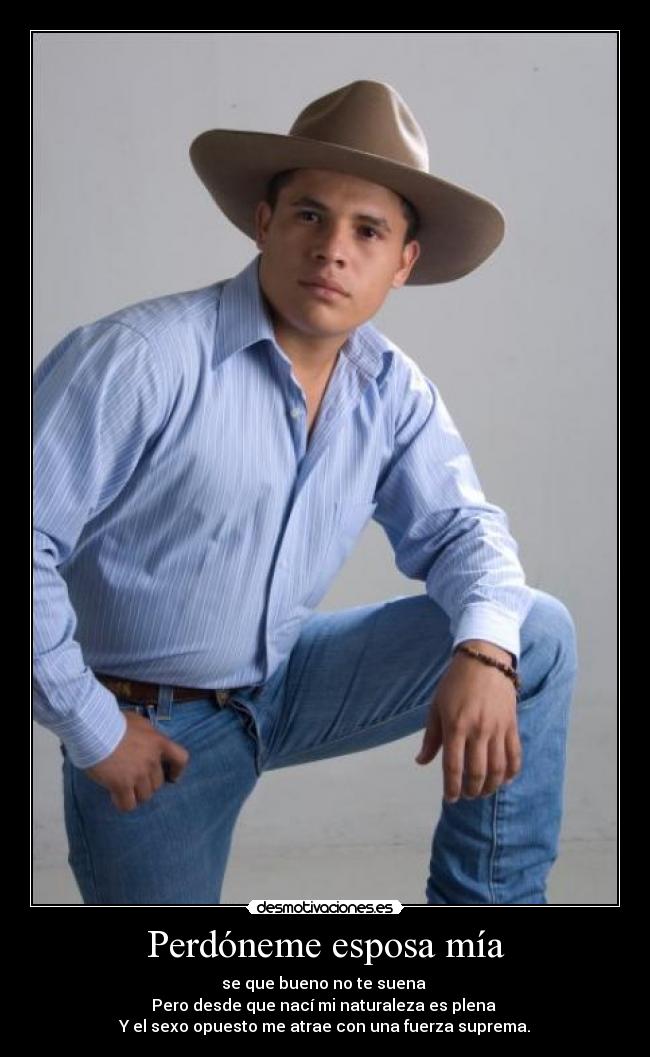 Perdóneme esposa mía - se que bueno no te suena 
Pero desde que nací mi naturaleza es plena 
Y el sexo opuesto me atrae con una fuerza suprema.