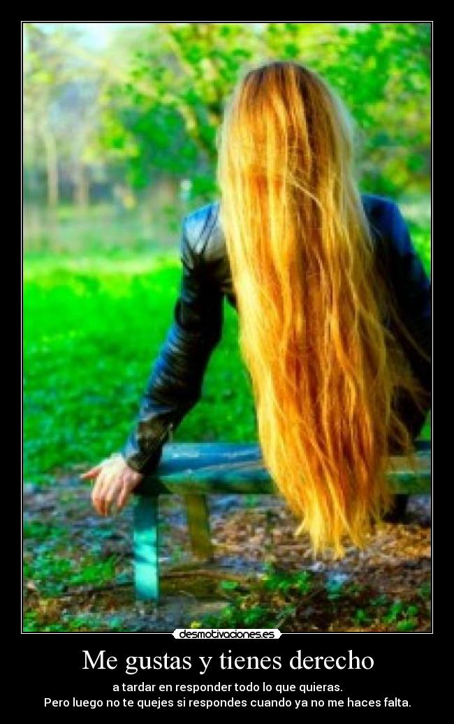 Me gustas y tienes derecho - a tardar en responder todo lo que quieras.
Pero luego no te quejes si respondes cuando ya no me haces falta.