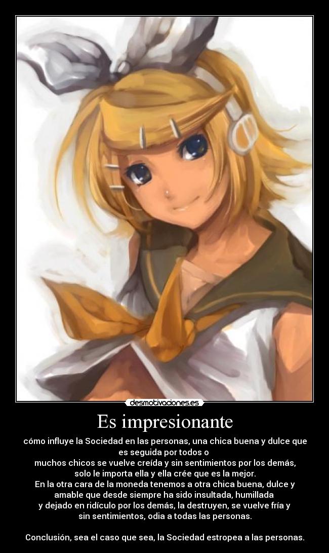 Es impresionante - cómo influye la Sociedad en las personas, una chica buena y dulce que
es seguida por todos o
muchos chicos se vuelve creída y sin sentimientos por los demás,
solo le importa ella y ella crée que es la mejor.
En la otra cara de la moneda tenemos a otra chica buena, dulce y
amable que desde siempre ha sido insultada, humillada
y dejado en ridículo por los demás, la destruyen, se vuelve fría y
sin sentimientos, odia a todas las personas.
Conclusión, sea el caso que sea, la Sociedad estropea a las personas.