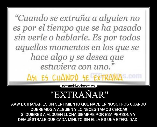 EXTRAÑAR - AAW EXTRAÑAR ES UN SENTIMIENTO QUE NACE EN NOSOTROS CUANDO
QUEREMOS A ALGUIEN Y LO NECESITAMOS CERCA!!
SI QUIERES A ALGUIEN LUCHA SIEMPRE POR ESA PERSONA Y
DEMUÉSTRALE QUE CADA MINUTO SIN ELLA ES UNA ETERNIDAD!!