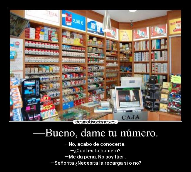 —Bueno, dame tu número. - —No, acabo de conocerte. 
—¿Cuál es tu número? 
—Me da pena. No soy fácil. 
—Señorita ¿Necesita la recarga si o no?