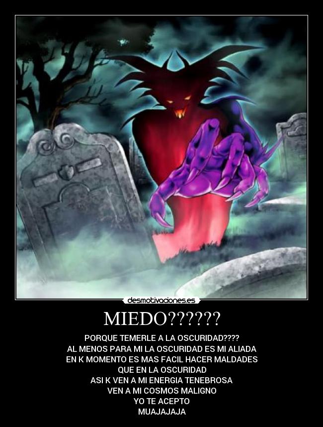 MIEDO?????? - PORQUE TEMERLE A LA OSCURIDAD????
AL MENOS PARA MI LA OSCURIDAD ES MI ALIADA
EN K MOMENTO ES MAS FACIL HACER MALDADES
QUE EN LA OSCURIDAD
ASI K VEN A MI ENERGIA TENEBROSA
VEN A MI COSMOS MALIGNO
YO TE ACEPTO
MUAJAJAJA