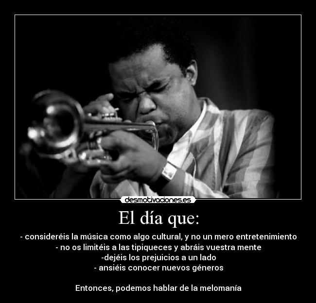 El día que: - - consideréis la música como algo cultural, y no un mero entretenimiento
- no os limitéis a las tipiqueces y abráis vuestra mente
-dejéis los prejuicios a un lado
- ansiéis conocer nuevos géneros
Entonces, podemos hablar de la melomanía