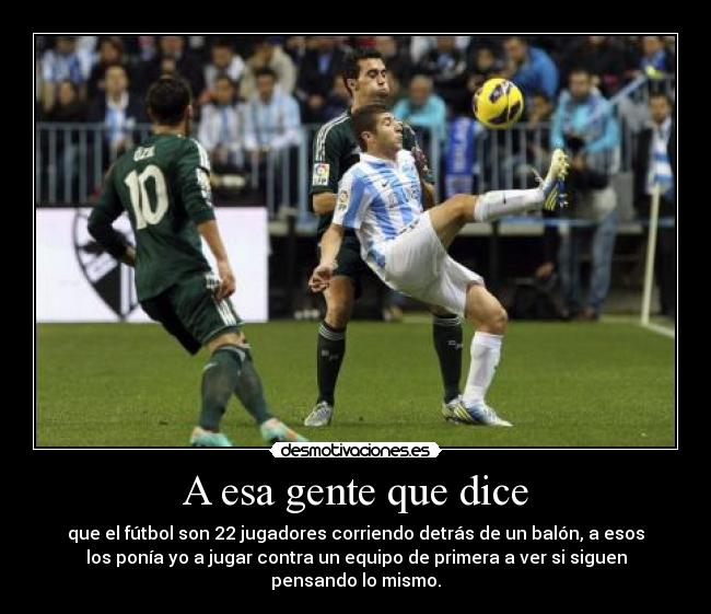 A esa gente que dice - que el fútbol son 22 jugadores corriendo detrás de un balón, a esos
los ponía yo a jugar contra un equipo de primera a ver si siguen
pensando lo mismo.