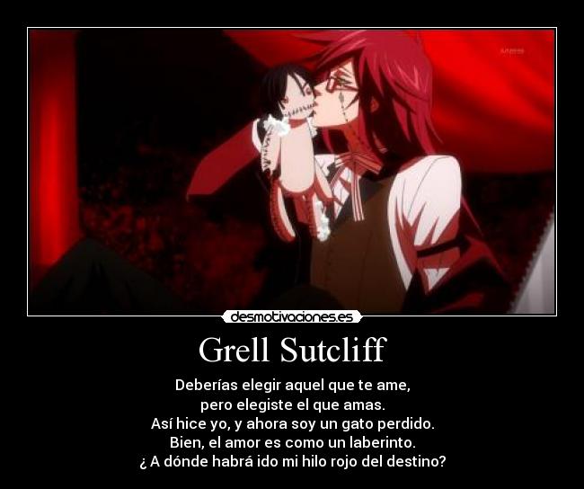 Grell Sutcliff - Deberías elegir aquel que te ame,
pero elegiste el que amas.
Así hice yo, y ahora soy un gato perdido.
Bien, el amor es como un laberinto.
¿ A dónde habrá ido mi hilo rojo del destino?