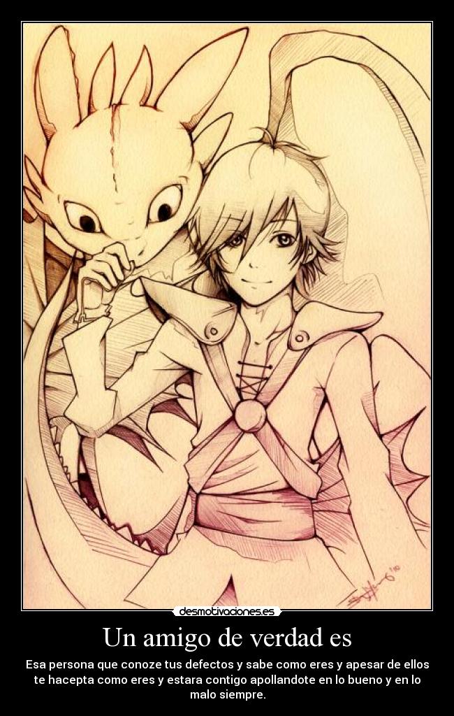 Un amigo de verdad es - Esa persona que conoze tus defectos y sabe como eres y apesar de ellos
te hacepta como eres y estara contigo apollandote en lo bueno y en lo
malo siempre.