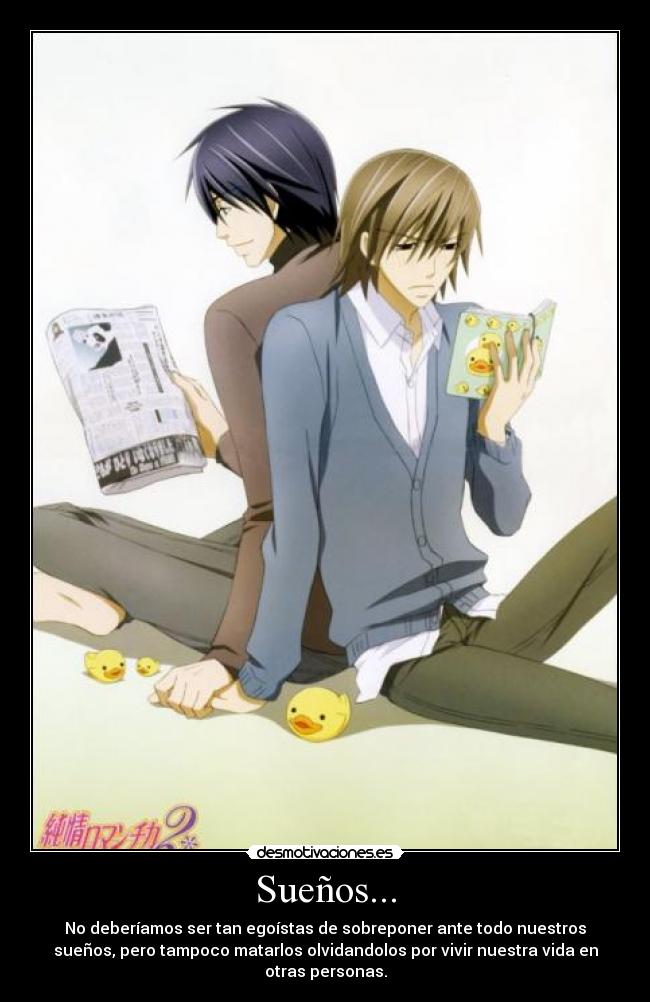 Sueños... - No deberíamos ser tan egoístas de sobreponer ante todo nuestros
sueños, pero tampoco matarlos olvidandolos por vivir nuestra vida en
otras personas.