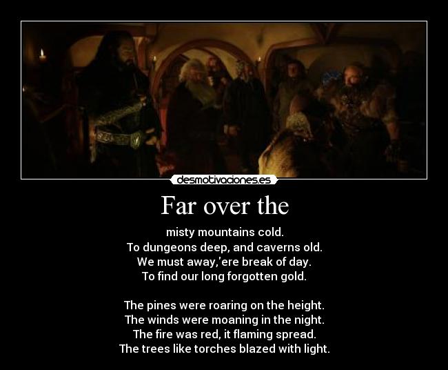 Far over the - misty mountains cold.
To dungeons deep, and caverns old.
We must away,ere break of day.
To find our long forgotten gold.

The pines were roaring on the height.
The winds were moaning in the night.
The fire was red, it flaming spread.
The trees like torches blazed with light.