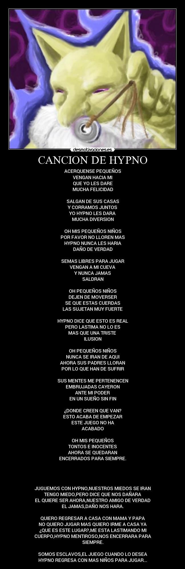 CANCION DE HYPNO - ACERQUENSE PEQUEÑOS
VENGAN HACIA MI
QUE YO LES DARE
MUCHA FELICIDAD
SALGAN DE SUS CASAS
Y CORRAMOS JUNTOS
YO HYPNO LES DARA
MUCHA DIVERSION
OH MIS PEQUEÑOS NIÑOS
POR FAVOR NO LLOREN MAS
HYPNO NUNCA LES HARIA
DAÑO DE VERDAD
SEMAS LIBRES PARA JUGAR
VENGAN A MI CUEVA
Y NUNCA JAMAS
SALDRAN
OH PEQUEÑOS NIÑOS
DEJEN DE MOVERSER
SE QUE ESTAS CUERDAS
LAS SUJETAN MUY FUERTE
HYPNO DICE QUE ESTO ES REAL
PERO LASTIMA NO LO ES
MAS QUE UNA TRISTE
ILUSION
OH PEQUEÑOS NIÑOS
NUNCA SE IRAN DE AQUI
AHORA SUS PADRES LLORAN
POR LO QUE HAN DE SUFRIR
SUS MENTES ME PERTENENCEN
EMBRUJADAS CAYERON
ANTE MI PODER
EN UN SUEÑO SIN FIN
¿DONDE CREEN QUE VAN?
ESTO ACABA DE EMPEZAR
ESTE JUEGO NO HA
ACABADO
OH MIS PEQUEÑOS
TONTOS E INOCENTES
AHORA SE QUEDARAN
ENCERRADOS PARA SIEMPRE.
JUGUEMOS CON HYPNO,NUESTROS MIEDOS SE IRAN
TENGO MIEDO,PERO DICE QUE NOS DAÑARA
EL QUIERE SER AHORA,NUESTRO AMIGO DE VERDAD
EL JAMAS,DAÑO NOS HARA.
QUIERO REGRESAR A CASA CON MAMA Y PAPA
NO QUIERO JUGAR MAS QUIERO IRME A CASA YA
¿QUE ES ESTE LUGAR?,ME ESTA LASTIMANDO MI
CUERPO,HYPNO MENTIROSO,NOS ENCERRARA PARA
SIEMPRE.
SOMOS ESCLAVOS,EL JUEGO CUANDO LO DESEA
HYPNO REGRESA CON MAS NIÑOS PARA JUGAR...