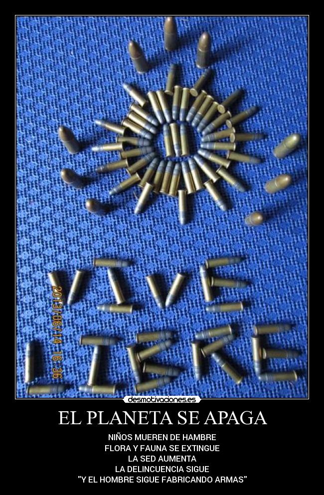 EL PLANETA SE APAGA - NIÑOS MUEREN DE HAMBRE
FLORA Y FAUNA SE EXTINGUE
LA SED AUMENTA
LA DELINCUENCIA SIGUE
Y EL HOMBRE SIGUE FABRICANDO ARMAS