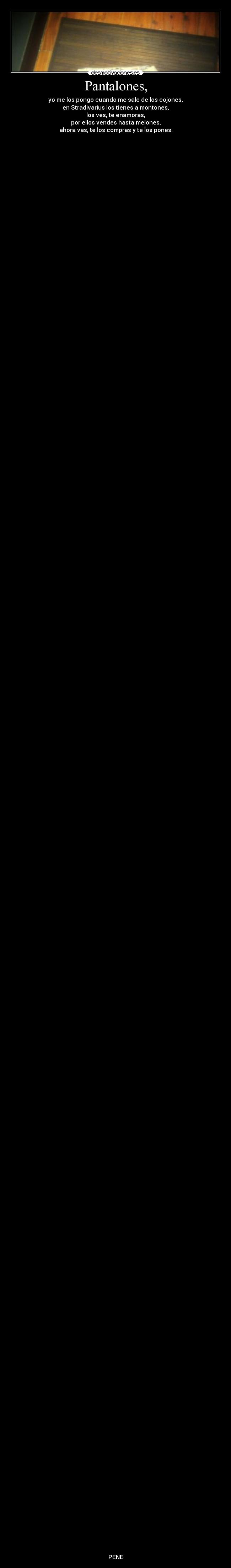 Pantalones, - yo me los pongo cuando me sale de los cojones,
en Stradivarius los tienes a montones,
los ves, te enamoras,
por ellos vendes hasta melones,
ahora vas, te los compras y te los pones.
PENE