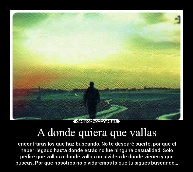 A donde quiera que vallas - encontraras los que haz buscando. No te desearé suerte, por que el
haber llegado hasta donde estás no fue ninguna casualidad. Solo
pediré que vallas a.donde vallas no olvides de dónde vienes y que
buscas. Por que nosotros no olvidaremos lo que tu sigues buscando...