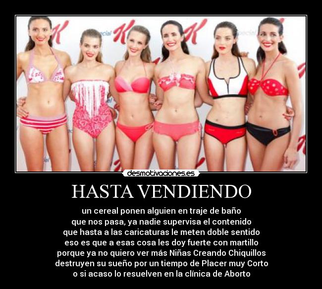 HASTA VENDIENDO - un cereal ponen alguien en traje de baño
que nos pasa, ya nadie supervisa el contenido
que hasta a las caricaturas le meten doble sentido
eso es que a esas cosa les doy fuerte con martillo
porque ya no quiero ver más Niñas Creando Chiquillos
destruyen su sueño por un tiempo de Placer muy Corto
o si acaso lo resuelven en la clínica de Aborto