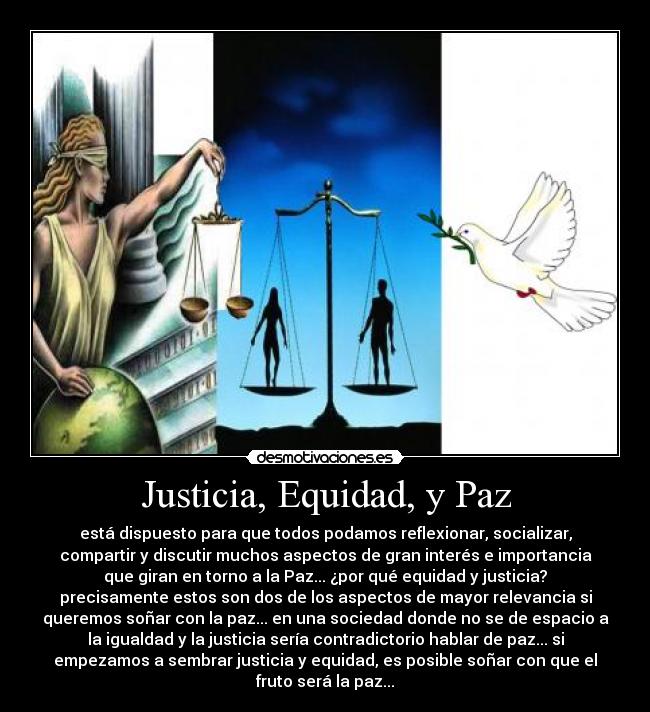 Justicia, Equidad, y Paz - está dispuesto para que todos podamos reflexionar, socializar,
compartir y discutir muchos aspectos de gran interés e importancia
que giran en torno a la Paz... ¿por qué equidad y justicia?
precisamente estos son dos de los aspectos de mayor relevancia si
queremos soñar con la paz... en una sociedad donde no se de espacio a
la igualdad y la justicia sería contradictorio hablar de paz... si
empezamos a sembrar justicia y equidad, es posible soñar con que el
fruto será la paz...