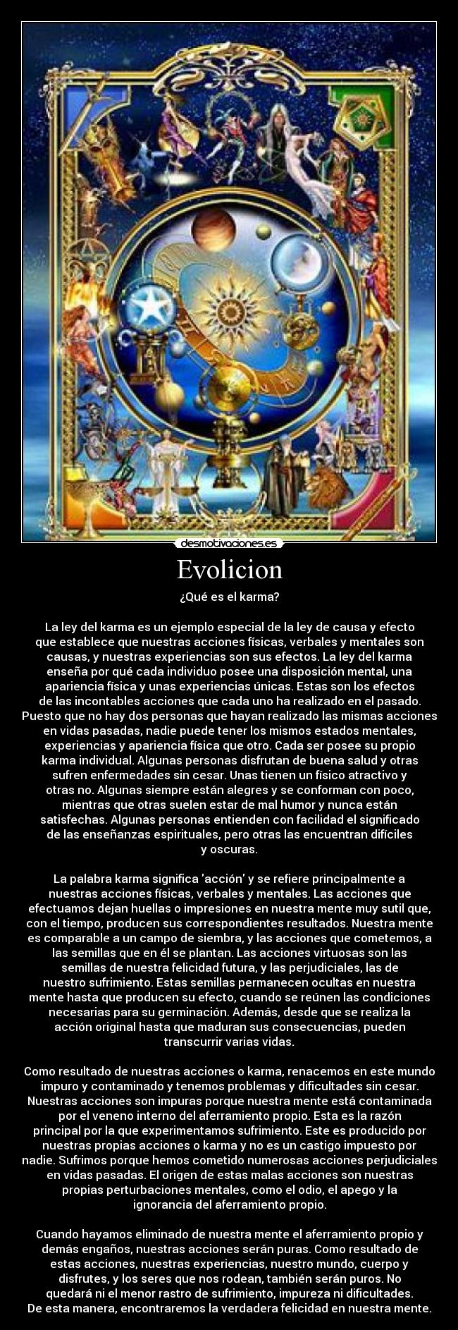 Evolicion - ¿Qué es el karma?
La ley del karma es un ejemplo especial de la ley de causa y efecto
que establece que nuestras acciones físicas, verbales y mentales son
causas, y nuestras experiencias son sus efectos. La ley del karma
enseña por qué cada individuo posee una disposición mental, una
apariencia física y unas experiencias únicas. Estas son los efectos
de las incontables acciones que cada uno ha realizado en el pasado.
Puesto que no hay dos personas que hayan realizado las mismas acciones
en vidas pasadas, nadie puede tener los mismos estados mentales,
experiencias y apariencia física que otro. Cada ser posee su propio
karma individual. Algunas personas disfrutan de buena salud y otras
sufren enfermedades sin cesar. Unas tienen un físico atractivo y
otras no. Algunas siempre están alegres y se conforman con poco,
mientras que otras suelen estar de mal humor y nunca están
satisfechas. Algunas personas entienden con facilidad el significado
de las enseñanzas espirituales, pero otras las encuentran difíciles
y oscuras.
La palabra karma significa acción y se refiere principalmente a
nuestras acciones físicas, verbales y mentales. Las acciones que
efectuamos dejan huellas o impresiones en nuestra mente muy sutil que,
con el tiempo, producen sus correspondientes resultados. Nuestra mente
es comparable a un campo de siembra, y las acciones que cometemos, a
las semillas que en él se plantan. Las acciones virtuosas son las
semillas de nuestra felicidad futura, y las perjudiciales, las de
nuestro sufrimiento. Estas semillas permanecen ocultas en nuestra
mente hasta que producen su efecto, cuando se reúnen las condiciones
necesarias para su germinación. Además, desde que se realiza la
acción original hasta que maduran sus consecuencias, pueden
transcurrir varias vidas.
Como resultado de nuestras acciones o karma, renacemos en este mundo
impuro y contaminado y tenemos problemas y dificultades sin cesar.
Nuestras acciones son impuras porque nuestra mente está contaminada
por el veneno interno del aferramiento propio. Esta es la razón
principal por la que experimentamos sufrimiento. Este es producido por
nuestras propias acciones o karma y no es un castigo impuesto por
nadie. Sufrimos porque hemos cometido numerosas acciones perjudiciales
en vidas pasadas. El origen de estas malas acciones son nuestras
propias perturbaciones mentales, como el odio, el apego y la
ignorancia del aferramiento propio.
Cuando hayamos eliminado de nuestra mente el aferramiento propio y
demás engaños, nuestras acciones serán puras. Como resultado de
estas acciones, nuestras experiencias, nuestro mundo, cuerpo y
disfrutes, y los seres que nos rodean, también serán puros. No
quedará ni el menor rastro de sufrimiento, impureza ni dificultades.
De esta manera, encontraremos la verdadera felicidad en nuestra mente.