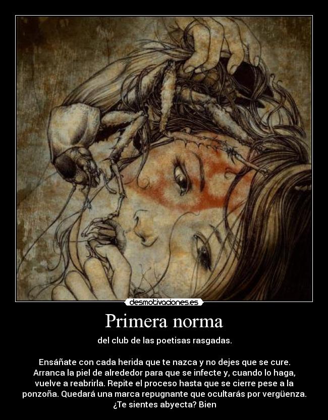 Primera norma - del club de las poetisas rasgadas.
 
Ensáñate con cada herida que te nazca y no dejes que se cure.
Arranca la piel de alrededor para que se infecte y, cuando lo haga,
vuelve a reabrirla. Repite el proceso hasta que se cierre pese a la
ponzoña. Quedará una marca repugnante que ocultarás por vergüenza.
¿Te sientes abyecta? Bien