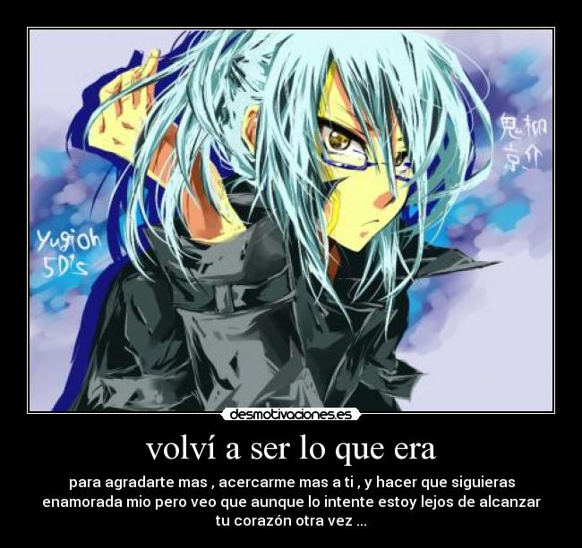 volví a ser lo que era - para agradarte mas , acercarme mas a ti , y hacer que siguieras
enamorada mio pero veo que aunque lo intente estoy lejos de alcanzar
tu corazón otra vez ...