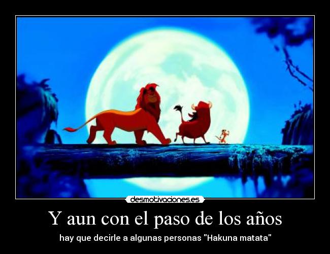 Y aun con el paso de los años - hay que decirle a algunas personas Hakuna matata