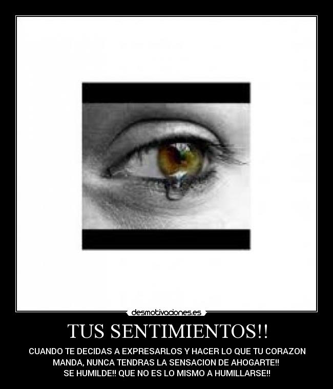 TUS SENTIMIENTOS!! - CUANDO TE DECIDAS A EXPRESARLOS Y HACER LO QUE TU CORAZON
MANDA, NUNCA TENDRAS LA SENSACION DE AHOGARTE!!
SE HUMILDE!! QUE NO ES LO MISMO A HUMILLARSE!!
