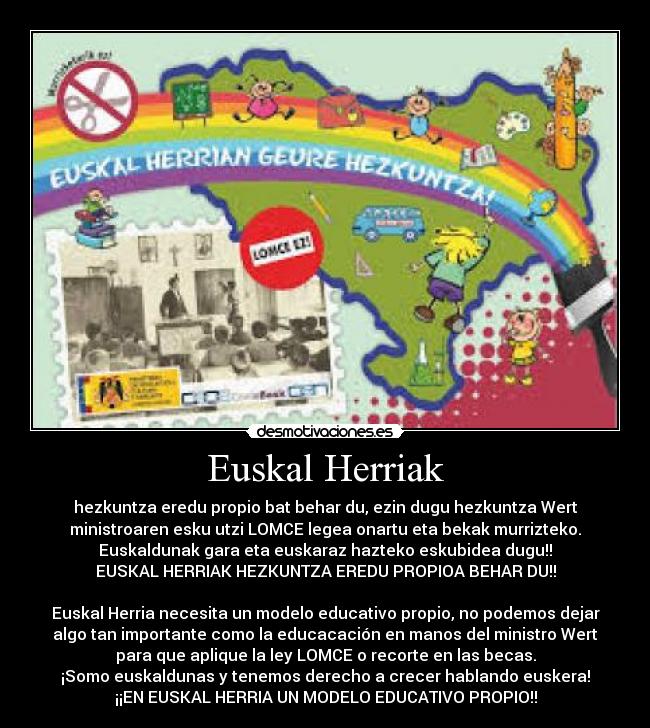 Euskal Herriak - hezkuntza eredu propio bat behar du, ezin dugu hezkuntza Wert
ministroaren esku utzi LOMCE legea onartu eta bekak murrizteko.
Euskaldunak gara eta euskaraz hazteko eskubidea dugu!!
EUSKAL HERRIAK HEZKUNTZA EREDU PROPIOA BEHAR DU!!
Euskal Herria necesita un modelo educativo propio, no podemos dejar
algo tan importante como la educacación en manos del ministro Wert
para que aplique la ley LOMCE o recorte en las becas.
¡Somo euskaldunas y tenemos derecho a crecer hablando euskera!
¡¡EN EUSKAL HERRIA UN MODELO EDUCATIVO PROPIO!!