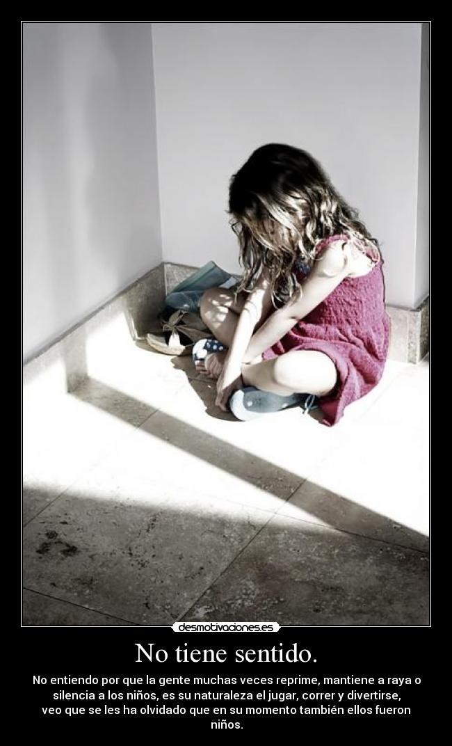 No tiene sentido. - No entiendo por que la gente muchas veces reprime, mantiene a raya o
silencia a los niños, es su naturaleza el jugar, correr y divertirse,
veo que se les ha olvidado que en su momento también ellos fueron
niños.