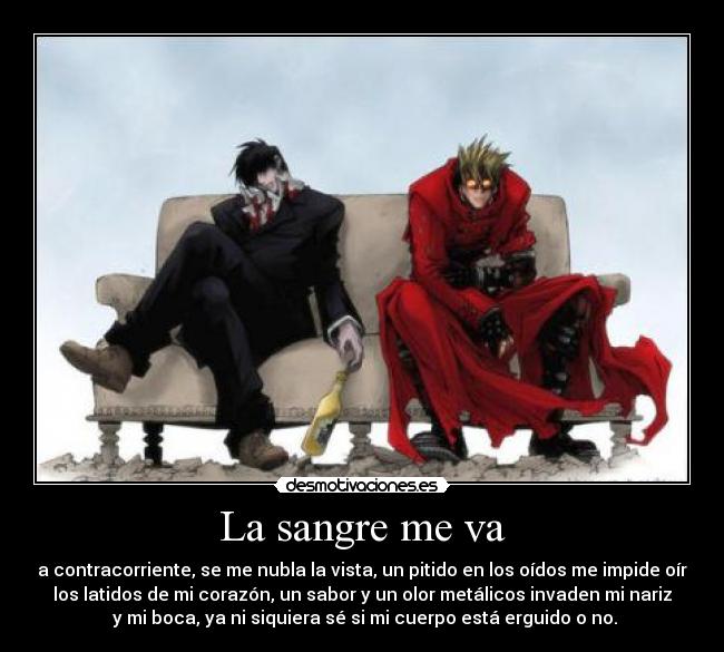 La sangre me va - a contracorriente, se me nubla la vista, un pitido en los oídos me impide oír
los latidos de mi corazón, un sabor y un olor metálicos invaden mi nariz
y mi boca, ya ni siquiera sé si mi cuerpo está erguido o no.