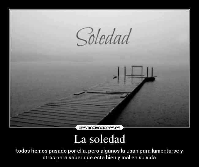 La soledad - todos hemos pasado por ella, pero algunos la usan para lamentarse y
otros para saber que esta bien y mal en su vida.