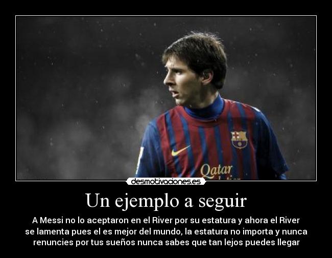 Un ejemplo a seguir - A Messi no lo aceptaron en el River por su estatura y ahora el River
se lamenta pues el es mejor del mundo, la estatura no importa y nunca
renuncies por tus sueños nunca sabes que tan lejos puedes llegar