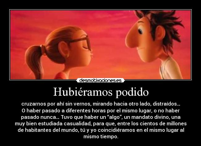 Hubiéramos podido - cruzarnos por ahí sin vernos, mirando hacia otro lado, distraídos…
O haber pasado a diferentes horas por el mismo lugar, o no haber
pasado nunca… Tuvo que haber un “algo”, un mandato divino, una
muy bien estudiada casualidad, para que, entre los cientos de millones
de habitantes del mundo, tú y yo coincidiéramos en el mismo lugar al
mismo tiempo.