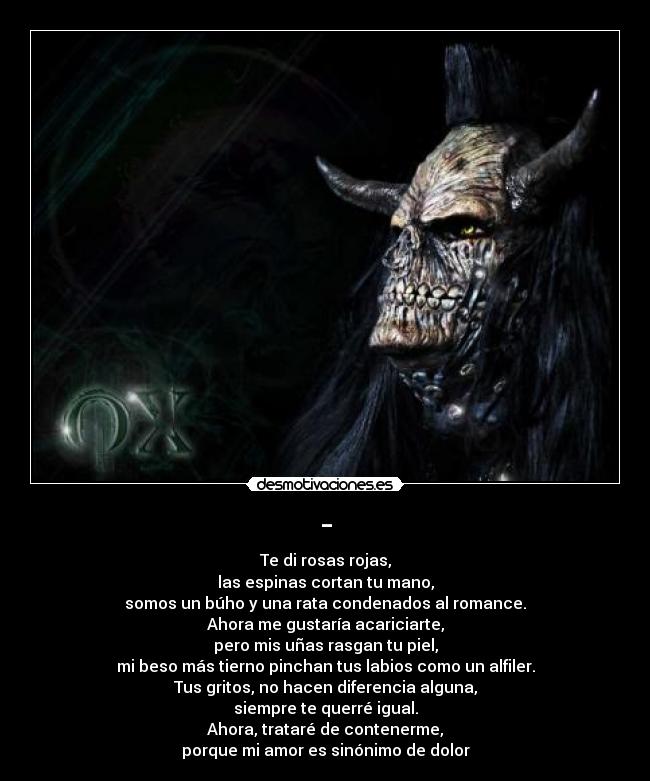 - - Te di rosas rojas,
las espinas cortan tu mano,
somos un búho y una rata condenados al romance.
Ahora me gustaría acariciarte,
pero mis uñas rasgan tu piel,
mi beso más tierno pinchan tus labios como un alfiler.
Tus gritos, no hacen diferencia alguna,
siempre te querré igual.
Ahora, trataré de contenerme,
porque mi amor es sinónimo de dolor