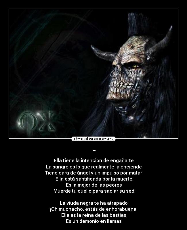 - - Ella tiene la intención de engañarte
La sangre es lo que realmente la enciende
Tiene cara de ángel y un impulso por matar
Ella está santificada por la muerte
Es la mejor de las peores
Muerde tu cuello para saciar su sed
La viuda negra te ha atrapado
¡Oh muchacho, estás de enhorabuena!
Ella es la reina de las bestias
Es un demonio en llamas