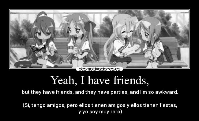 Yeah, I have friends, - but they have friends, and they have parties, and Im so awkward.

(Si, tengo amigos, pero ellos tienen amigos y ellos tienen fiestas,
 y yo soy muy raro)