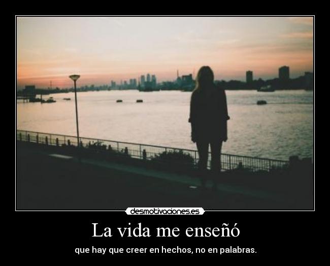 La vida me enseñó - que hay que creer en hechos, no en palabras.
