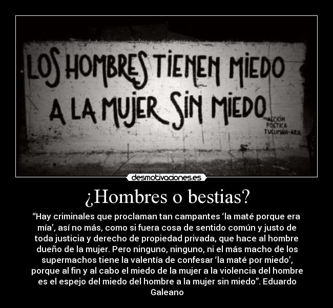 ¿Hombres o bestias? - “Hay criminales que proclaman tan campantes ‘la maté porque era
mía’, así no más, como si fuera cosa de sentido común y justo de
toda justicia y derecho de propiedad privada, que hace al hombre
dueño de la mujer. Pero ninguno, ninguno, ni el más macho de los
supermachos tiene la valentía de confesar ‘la maté por miedo’,
porque al fin y al cabo el miedo de la mujer a la violencia del hombre
es el espejo del miedo del hombre a la mujer sin miedo”. Eduardo
Galeano