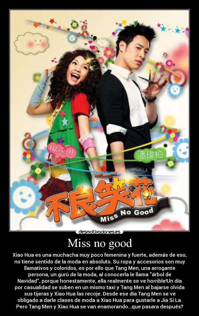 Miss no good - Xiao Hua es una muchacha muy poco femenina y fuerte, además de eso,
no tiene sentido de la moda en absoluto. Su ropa y accesorios son muy
llamativos y coloridos, es por ello que Tang Men, una arrogante
persona, un gurú de la moda, al conocerla le llama árbol de
Navidad, porque honestamente, ella realmente se ve horrible!Un día
por casualidad se suben en un mismo taxi y Tang Men al bajarse olvida
sus tijeras y Xiao Hua las recoje. Desde ese día Tang Men se ve
obligado a darle clases de moda a Xiao Hua para gustarle a Jia Si La.
Pero Tang Men y Xiao Hua se van enamorando...que pasara después?
