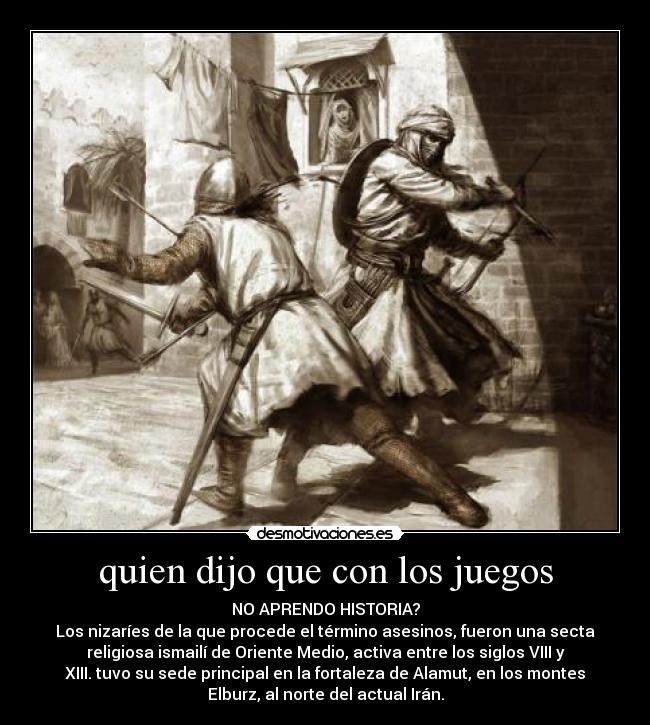 quien dijo que con los juegos - NO APRENDO HISTORIA?
Los nizaríes de la que procede el término asesinos, fueron una secta
religiosa ismailí de Oriente Medio, activa entre los siglos VIII y
XIII. tuvo su sede principal en la fortaleza de Alamut, en los montes
Elburz, al norte del actual Irán.