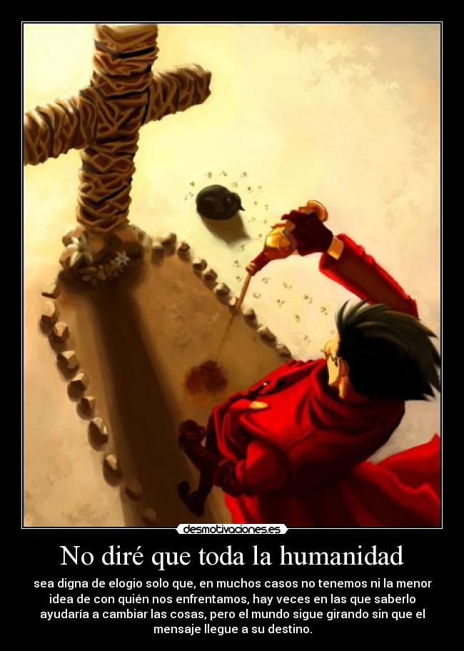 No diré que toda la humanidad - sea digna de elogio solo que, en muchos casos no tenemos ni la menor
idea de con quién nos enfrentamos, hay veces en las que saberlo
ayudaría a cambiar las cosas, pero el mundo sigue girando sin que el
mensaje llegue a su destino.