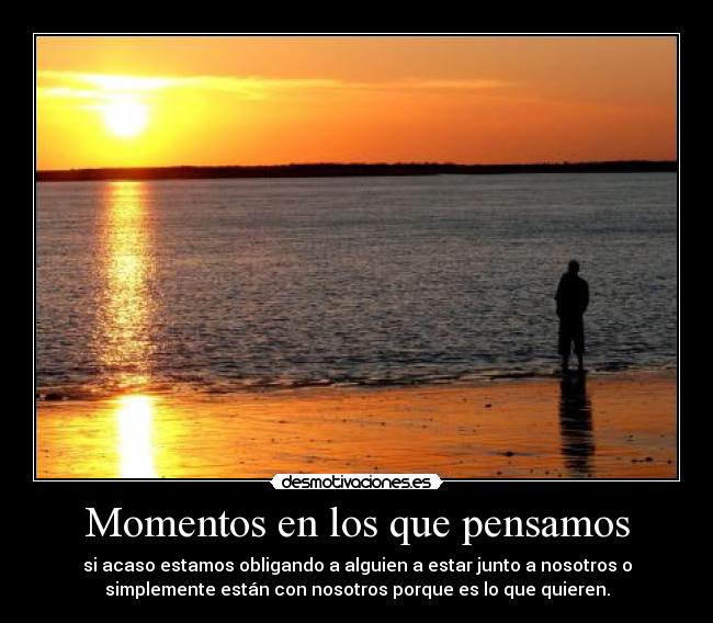Momentos en los que pensamos - si acaso estamos obligando a alguien a estar junto a nosotros o
simplemente están con nosotros porque es lo que quieren.