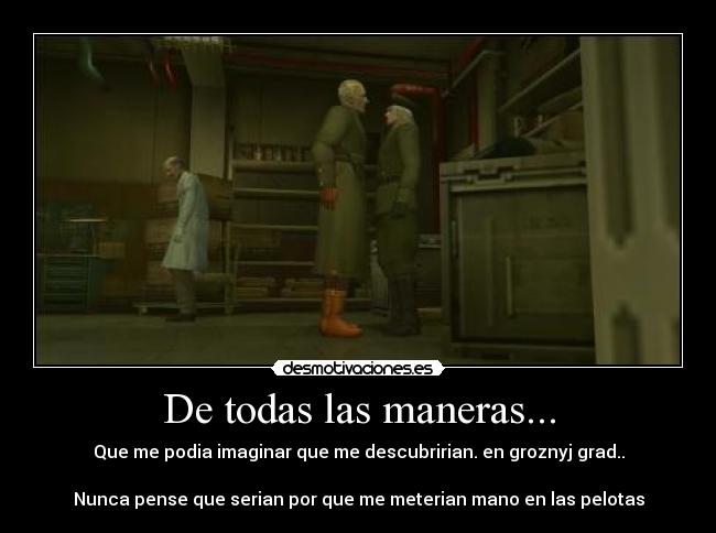 De todas las maneras... - Que me podia imaginar que me descubririan. en groznyj grad..
Nunca pense que serian por que me meterian mano en las pelotas