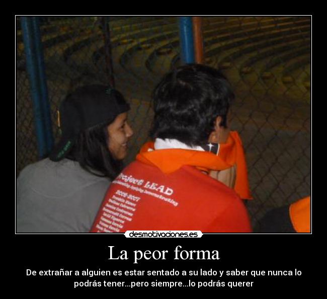 La peor forma - De extrañar a alguien es estar sentado a su lado y saber que nunca lo
podrás tener...pero siempre...lo podrás querer