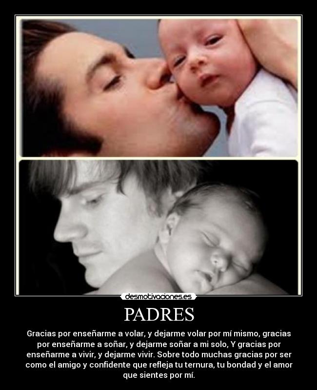 PADRES - Gracias por enseñarme a volar, y dejarme volar por mí mismo, gracias
por enseñarme a soñar, y dejarme soñar a mi solo, Y gracias por
enseñarme a vivir, y dejarme vivir. Sobre todo muchas gracias por ser
como el amigo y confidente que refleja tu ternura, tu bondad y el amor
que sientes por mí.