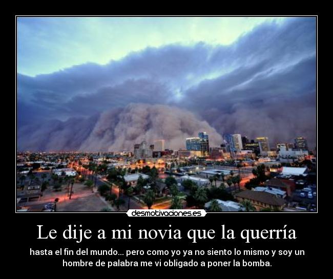 Le dije a mi novia que la querría - hasta el fin del mundo... pero como yo ya no siento lo mismo y soy un
hombre de palabra me vi obligado a poner la bomba.