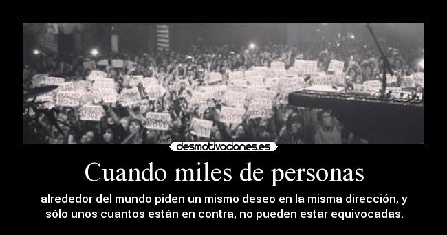 Cuando miles de personas - alrededor del mundo piden un mismo deseo en la misma dirección, y
sólo unos cuantos están en contra, no pueden estar equivocadas.