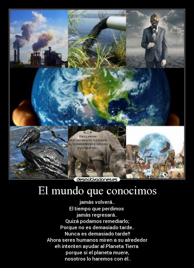 El mundo que conocimos - jamás volverá..
El tiempo que perdimos 
jamás regresará..
Quizá podamos remediarlo;
Porque no es demasiado tarde..
Nunca es demasiado tarde!!
Ahora seres humanos miren a su alrededor
eh intenten ayudar al Planeta Tierra 
porque si el planeta muere,
 nosotros lo haremos con él..