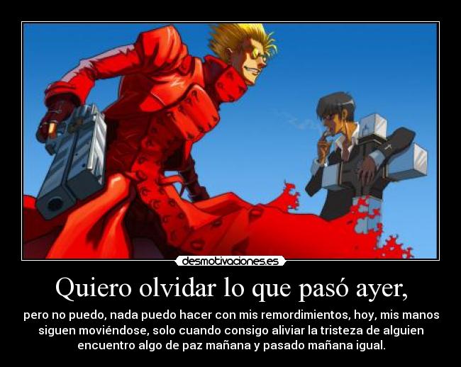 Quiero olvidar lo que pasó ayer, - pero no puedo, nada puedo hacer con mis remordimientos, hoy, mis manos
siguen moviéndose, solo cuando consigo aliviar la tristeza de alguien
encuentro algo de paz mañana y pasado mañana igual.