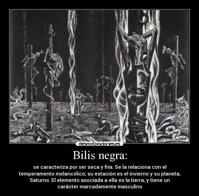 Bilis negra: - se caracteriza por ser seca y fría. Se la relaciona con el
temperamento melancólico; su estación es el invierno y su planeta,
Saturno. El elemento asociada a ella es la tierra, y tiene un
carácter marcadamente masculino